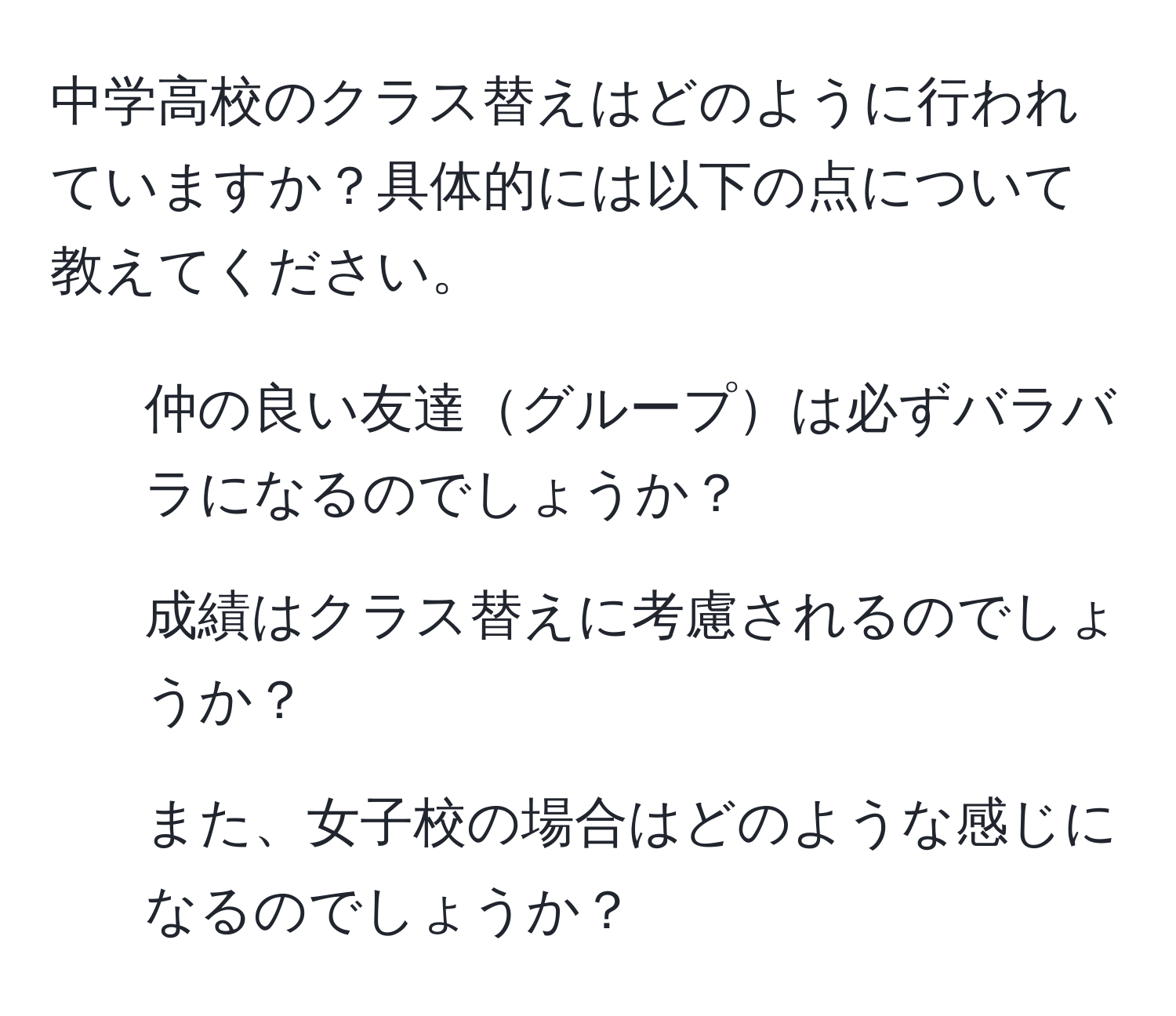 中学高校のクラス替えはどのように行われていますか？具体的には以下の点について教えてください。  
- 仲の良い友達グループは必ずバラバラになるのでしょうか？  
- 成績はクラス替えに考慮されるのでしょうか？  
- また、女子校の場合はどのような感じになるのでしょうか？