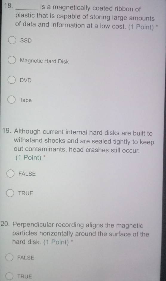 is a magnetically coated ribbon of
plastic that is capable of storing large amounts
of data and information at a low cost. (1 Point) *
SSD
Magnetic Hard Disk
DVD
Tape
19. Although current internal hard disks are built to
withstand shocks and are sealed tightly to keep
out contaminants, head crashes still occur.
(1 Point) *
FALSE
TRUE
20. Perpendicular recording aligns the magnetic
particles horizontally around the surface of the
hard disk. (1 Point) *
FALSE
TRUE