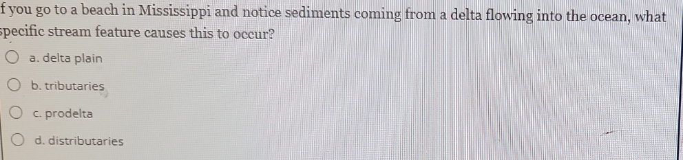 you go to a beach in Mississippi and notice sediments coming from a delta flowing into the ocean, what
specific stream feature causes this to occur?
a. delta plain
b. tributaries
c. prodelta
d. distributaries