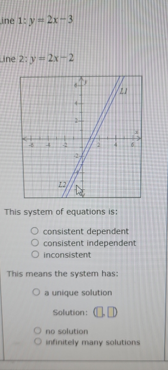 ine 1:y=2x-3
Line 2:y=2x-2
This system of equations is:
consistent dependent
consistent independent
inconsistent
This means the system has:
a unique solution
Solution: ,□
no solution
infinitely many solutions