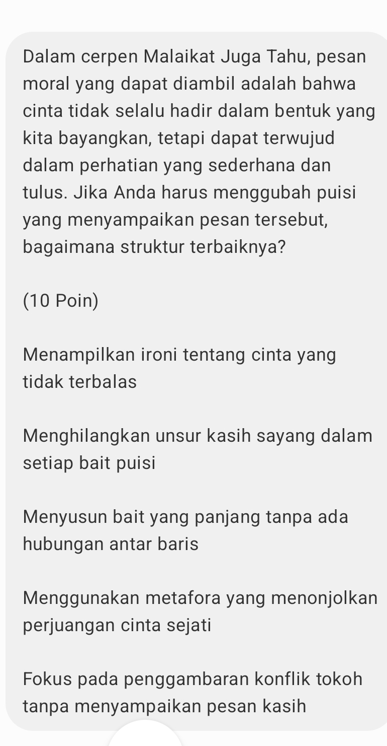 Dalam cerpen Malaikat Juga Tahu, pesan
moral yang dapat diambil adalah bahwa
cinta tidak selalu hadir dalam bentuk yang
kita bayangkan, tetapi dapat terwujud
dalam perhatian yang sederhana dan
tulus. Jika Anda harus menggubah puisi
yang menyampaikan pesan tersebut,
bagaimana struktur terbaiknya?
(10 Poin)
Menampilkan ironi tentang cinta yang
tidak terbalas
Menghilangkan unsur kasih sayang dalam
setiap bait puisi
Menyusun bait yang panjang tanpa ada
hubungan antar baris
Menggunakan metafora yang menonjolkan
perjuangan cinta sejati
Fokus pada penggambaran konflik tokoh
tanpa menyampaikan pesan kasih