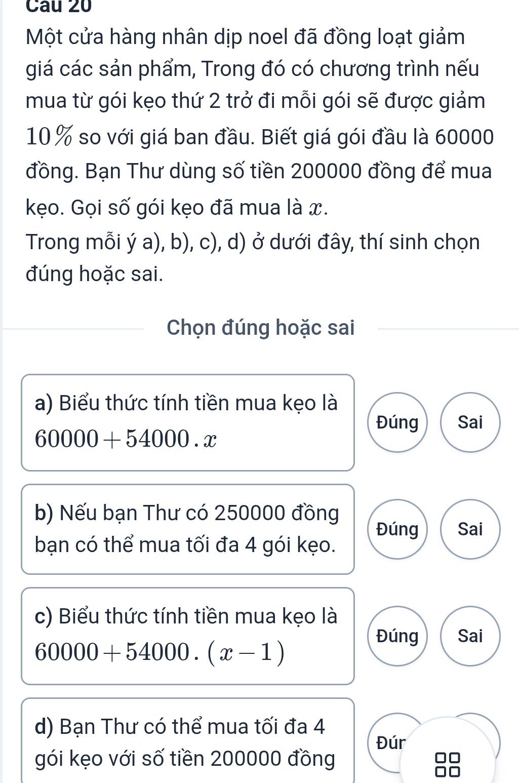 Một cửa hàng nhân dịp noel đã đồng loạt giảm
giá các sản phẩm, Trong đó có chương trình nếu
mua từ gói kẹo thứ 2 trở đi mỗi gói sẽ được giảm
10 % so với giá ban đầu. Biết giá gói đầu là 60000
đồng. Bạn Thư dùng số tiền 200000 đồng để mua
kẹo. Gọi số gói kẹo đã mua là x.
Trong mỗi ý a), b), c), d) ở dưới đây, thí sinh chọn
đúng hoặc sai.
Chọn đúng hoặc sai
a) Biểu thức tính tiền mua kẹo là
Đúng Sai
60000+54000.x
b) Nếu bạn Thư có 250000 đồng
Đúng Sai
bạn có thể mua tối đa 4 gói kẹo.
c) Biểu thức tính tiền mua kẹo là
Đúng Sai
60000+54000.(x-1)
d) Bạn Thư có thể mua tối đa 4
Đúr
gói kẹo với số tiền 200000 đồng