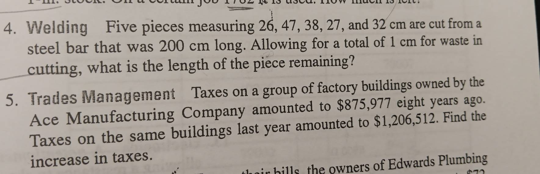 Welding Five pieces measuring 26, 47, 38, 27, and 32 cm are cut from a 
steel bar that was 200 cm long. Allowing for a total of 1 cm for waste in 
cutting, what is the length of the piece remaining? 
5. Trades Management Taxes on a group of factory buildings owned by the 
Ace Manufacturing Company amounted to $875,977 eight years ago. 
Taxes on the same buildings last year amounted to $1,206,512. Find the 
increase in taxes. 
hills, the owners of Edwards Plumbing