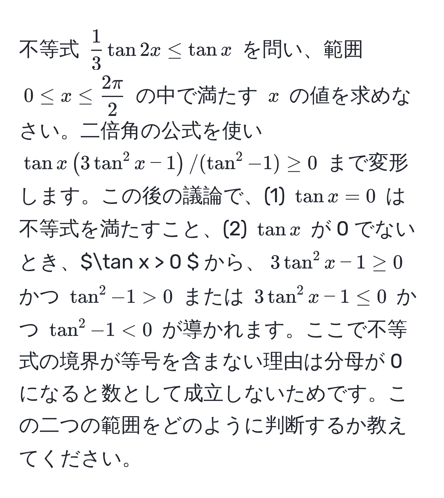 不等式 $  1/3  tan 2x ≤ tan x $ を問い、範囲 $ 0 ≤ x ≤  2π/2  $ の中で満たす $ x $ の値を求めなさい。二倍角の公式を使い $ tan x ( 3 tan^2 x - 1 ) / ( tan^2 - 1 ) ≥ 0 $ まで変形します。この後の議論で、(1) $tan x = 0$ は不等式を満たすこと、(2) $tan x$ が 0 でないとき、$tan x > 0 $ から、$ 3 tan^2 x - 1 ≥ 0 $ かつ $ tan^2 - 1 > 0 $ または $ 3 tan^2 x - 1 ≤ 0 $ かつ $ tan^2 - 1 < 0 $ が導かれます。ここで不等式の境界が等号を含まない理由は分母が 0 になると数として成立しないためです。この二つの範囲をどのように判断するか教えてください。