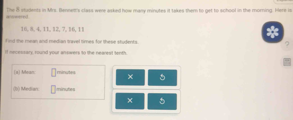 The 8 students in Mrs. Bennett's class were asked how many minutes it takes them to get to school in the morning. Here is 
answered.
16, 8, 4, 11, 12, 7, 16, 11
Find the mean and median travel times for these students. 
? 
If necessary, round your answers to the nearest tenth. 
(a) Mean: minutes
× 
(b) Median: minutes
×