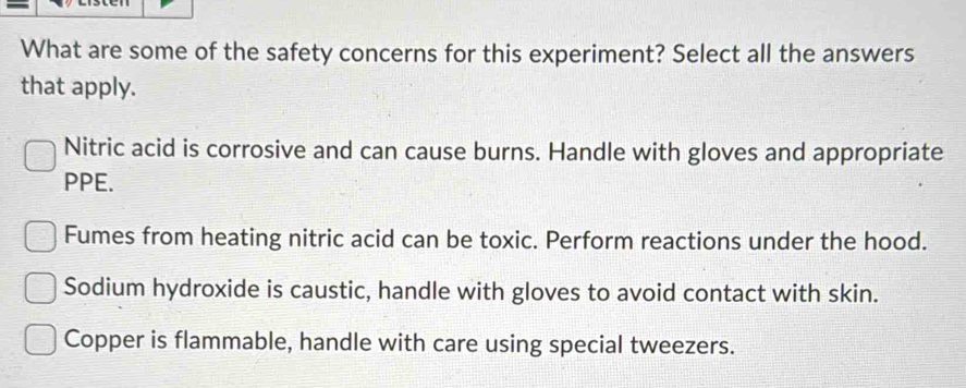 What are some of the safety concerns for this experiment? Select all the answers
that apply.
Nitric acid is corrosive and can cause burns. Handle with gloves and appropriate
PPE.
Fumes from heating nitric acid can be toxic. Perform reactions under the hood.
Sodium hydroxide is caustic, handle with gloves to avoid contact with skin.
Copper is flammable, handle with care using special tweezers.