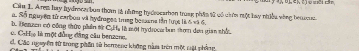 ung noạc sai. môi y a), b), c), d) ở môi cầu,
Câu 1. Aren hay hydrocarbon thơm là những hydrocarbon trong phân tử có chứa một hay nhiều vòng benzene.
a. Số nguyên tử carbon và hydrogen trong benzene lần lượt là 6 và 6.
b. Benzen có công thức phân tử C_6H_6 là một hydrocarbon thơm đơn giản nhất.
C. C_7H_10 là một đồng đằng cảu benzene.
d. Các nguyên tử trong phân tử benzene không nằm trên một mặt phẳng.