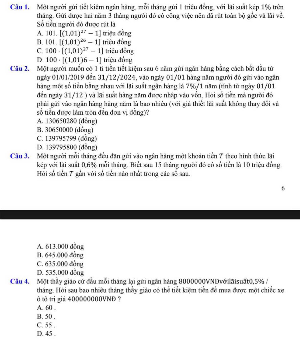 Một người gửi tiết kiệm ngân hàng, mỗi tháng gửi 1 triệu đồng, với lãi suất kép 1% trên
tháng. Gửi được hai năm 3 tháng người đó có công việc nên đã rút toàn bộ gốc và lãi về.
Số tiền người đó được rút là
A. 10 1.[(1,01)^27-1] triệu đồng
B. 101.[(1,01)^26-1] triệu đồng
C. 100· [(1,01)^27-1] triệu đồng
D. 100· [(1,01)6-1] triệu đồng
Câu 2. Một người muốn có 1 tỉ tiền tiết kiệm sau 6 năm gửi ngân hàng bằng cách bắt đầu từ
ngày 01/01/2019 đến 31/12/2024, vào ngày 01/01 hàng năm người đó gửi vào ngân
hàng một số tiền bằng nhau với lãi suất ngân hàng là 7%/1 năm (tính từ ngày 01/01
đến ngày 31/12 ) và lãi suất hàng năm được nhập vào vốn. Hỏi số tiền mà người đó
phải gửi vào ngân hàng hàng năm là bao nhiêu (với giả thiết lãi suất không thay đổi và
số tiền được làm tròn đến đơn vị đồng)?
A. 130650280 (đồng)
B. 30650000 (đồng)
C. 139795799 (đồng)
D. 139795800 (đồng)
Câu 3. Một người mỗi tháng đều đặn gửi vào ngân hàng một khoản tiền T theo hình thức lãi
kép với lãi suất 0,6% mỗi tháng. Biết sau 15 tháng người đó có số tiền là 10 triệu đồng.
Hỏi số tiền T gần với số tiền nào nhất trong các số sau.
6
A. 613.000 đồng
B. 645.000 đồng
C. 635.000 đồng
D. 535.000 đồng
Câu 4. Một thầy giáo cứ đầu mỗi tháng lại gửi ngân hàng 8000000VNĐvớilãisuất0,5% /
tháng. Hỏi sau bao nhiêu tháng thầy giáo có thể tiết kiệm tiền để mua được một chiếc xe
ô tô trị giá 400000000VNĐ ?
A. 60 .
B. 50 .
C. 55 .
D. 45 .