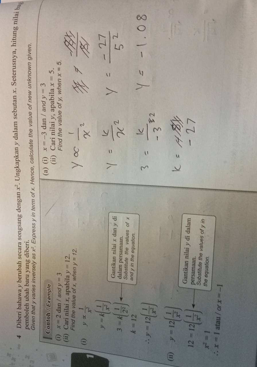 Diberi bahawa y berubah secara songsang dengan x^2 F. Ungkapkan y dalam sebutan x. Seterusnya, hitung nilai bag 
pemboleh ubah baru yang diberi. 
Given that y varies inversely as x^2. Express y in term of x. Hence, calculate the value of new unknown given. 
Contoh / Example 
(a) (i) x=-3dan/ and y=3
(i) x=2dan/ and y=3 (ii) Cari nilai y, apabila x=5. 
Find the value of y, when x=5. 
(ii) Cari nilai x, apabila y=12. 
Find the value of x, when y=12. 
(i) yalpha  1/x^2 
y=k( 1/x^2 )
Gantikan nilai x dan y di 
dalam persamaan.
3=k( 1/2^2 ) Substitute the values of x
k=12
and y in the equation.
y=12( 1/x^2 )
(ii) y=12( 1/x^2 )
Gantikan nilai y di dalam 
persamaan.
12=12( 1/x^2 ) Substitute the values of y in
x^2=1
the equation.
x=1 atau / or x=-1