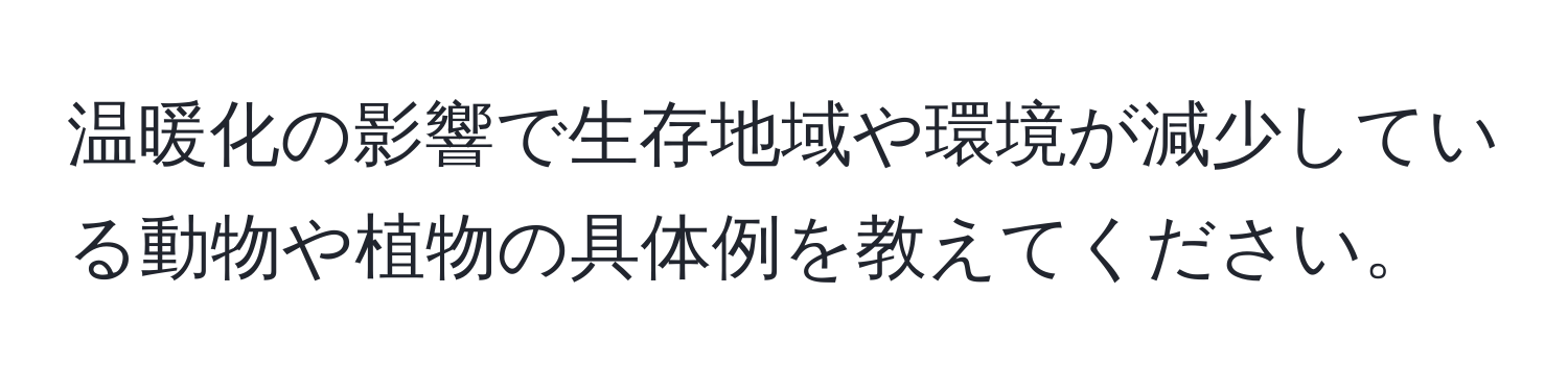 温暖化の影響で生存地域や環境が減少している動物や植物の具体例を教えてください。