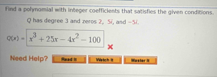 Find a polynomial with integer coefficients that satisfies the given conditions.
Q has degree 3 and zeros 2, 5i, and -5i.
Q(x)= x^3+25x-4x^2-100
Need Help? Read it Watch it Master it