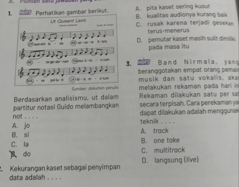 Pilinian satu jawabany
1. HD Perhatikan gambar berikut. A. pita kaset sering kusut
B. kualitas audionya kurang baik
C. rusak karena terjadi geseka
terus-menerus
D. pemutar kaset masih sulit dīmiliki
pada masa itu
3. H9 Band Nirmala, yang
beranggotakan empat orang pemain
musik dan satu vokalis, aka
Sumber: dok melakukan rekaman pada hari in 
Berdasarkan analisismu, ut dalam Rekaman dilakukan satu per sat
partitur notasi Guido melambangkan secara terpisah. Cara perekaman ya
not . . . . dapat dilakukan adalah menggunak
teknik . . . .
A. jo
B. si A. track
C. la B. one take
do C. multitrack
D. langsung (live)
2. Kekurangan kaset sebagai penyimpan
data adalah . . . .