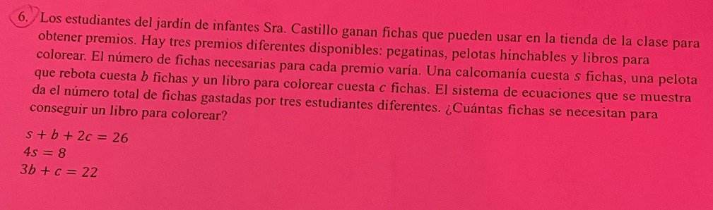 Los estudiantes del jardín de infantes Sra. Castillo ganan fichas que pueden usar en la tienda de la clase para 
obtener premios. Hay tres premios diferentes disponibles: pegatinas, pelotas hinchables y libros para 
colorear. El número de fichas necesarias para cada premio varía. Una calcomanía cuesta s fichas, una pelota 
que rebota cuesta b fichas y un libro para colorear cuesta c fichas. El sistema de ecuaciones que se muestra 
da el número total de fichas gastadas por tres estudiantes diferentes. ¿Cuántas fichas se necesitan para 
conseguir un libro para colorear?
s+b+2c=26
4s=8
3b+c=22