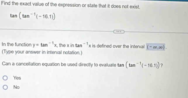 Find the exact value of the expression or state that it does not exist.
tan (tan^(-1)(-16.1))
In the function y=tan^(-1)x , the x in tan^(-1)x is defined over the interval (-∈fty ,∈fty ). 
(Type your answer in interval notation.)
Can a cancellation equation be used directly to evaluate tan (tan^(-1)(-16.1)) ?
Yes
No