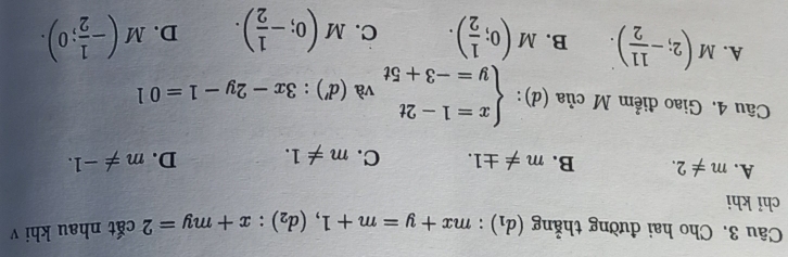 Cho hai đường thẳng (d_1):mx+y=m+1, (d_2):x+my=2 cắt nhau khi v
chỉ khi
A. m!= 2. B. m!= ± 1. C. m!= 1. D. m!= -1. 
□  . 
Câu 4. Giao điểm M C lia(d) ): beginarrayl x=1-2t y=-3+5tendarray. và (d'):3x-2y-1=01
A. M(2;- 11/2 ). B. M(0; 1/2 ). C. M(0;- 1/2 ). D. M(- 1/2 ;0).