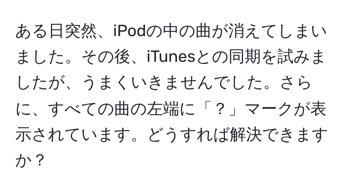 ある日突然、iPodの中の曲が消えてしまいました。その後、iTunesとの同期を試みましたが、うまくいきませんでした。さらに、すべての曲の左端に「？」マークが表示されています。どうすれば解決できますか？