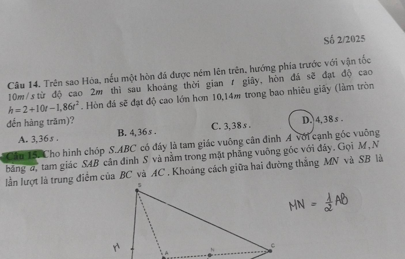 Số 2/2025
Câu 14. Trên sao Hỏa, nếu một hòn đá được ném lên trên, hướng phía trước với vận tốc
10m/s từ độ cao 2m thì sau khoảng thời gian t giây, hòn đá sẽ đạt độ cao
h=2+10t-1,86t^2. Hòn đá sẽ đạt độ cao lớn hơn 10,14m trong bao nhiêu giây (làm tròn
đến hàng trăm)?
C. 3,38s. D. 4,38 s.
A. 3,36s. B. 4, 36 s.
Câu 15. Cho hình chóp S. ABC có đáy là tam giác vuông cân đỉnh A với cạnh góc vuông
băng a, tam giác SAB cân đinh S và nằm trong mặt phẳng vuông góc với đáy. Gọi M, N
lần lượt là trung điểm của BC và AC. Khoảng cách giữa hai đường thẳng MN và SB là