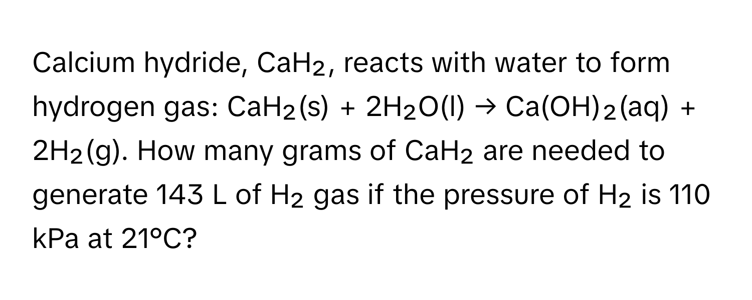 Calcium hydride, CaH₂, reacts with water to form hydrogen gas: CaH₂(s) + 2H₂O(l) → Ca(OH)₂(aq) + 2H₂(g). How many grams of CaH₂ are needed to generate 143 L of H₂ gas if the pressure of H₂ is 110 kPa at 21°C?