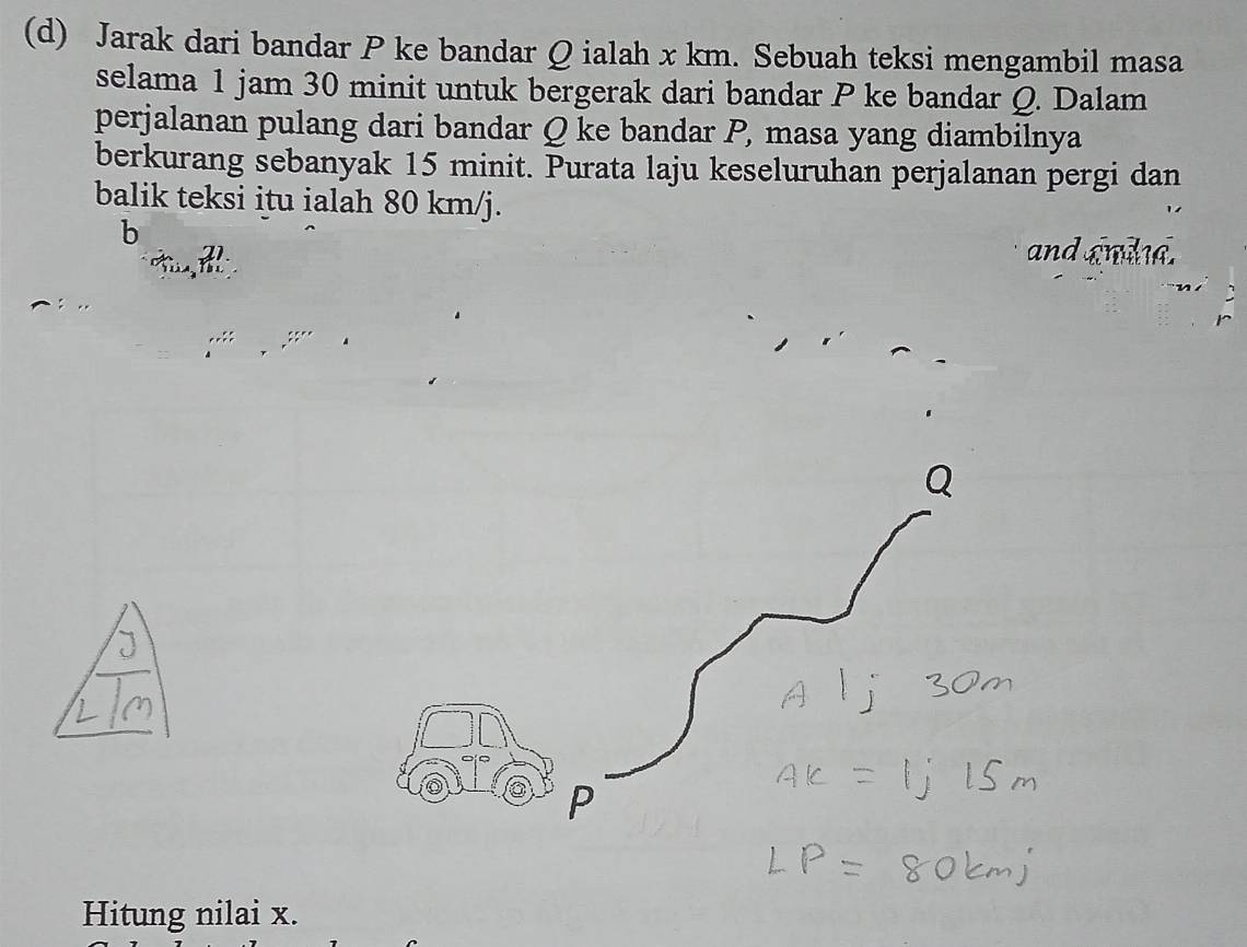 Jarak dari bandar P ke bandar Q ialah x km. Sebuah teksi mengambil masa 
selama 1 jam 30 minit untuk bergerak dari bandar P ke bandar Q. Dalam 
perjalanan pulang dari bandar Q ke bandar P, masa yang diambilnya 
berkurang sebanyak 15 minit. Purata laju keseluruhan perjalanan pergi dan 
balik teksi itu ialah 80 km/j.
b
21. and andd.
P
Hitung nilai x.