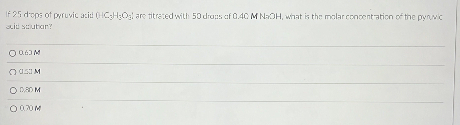 If 25 drops of pyruvic acid (HC_3H_3O_3) are titrated with 50 drops of 0.40 M NaOH, what is the molar concentration of the pyruvic
acid solution?
_
0.60 M
_
0.50 M
_
0.80 M
_
0.70 M