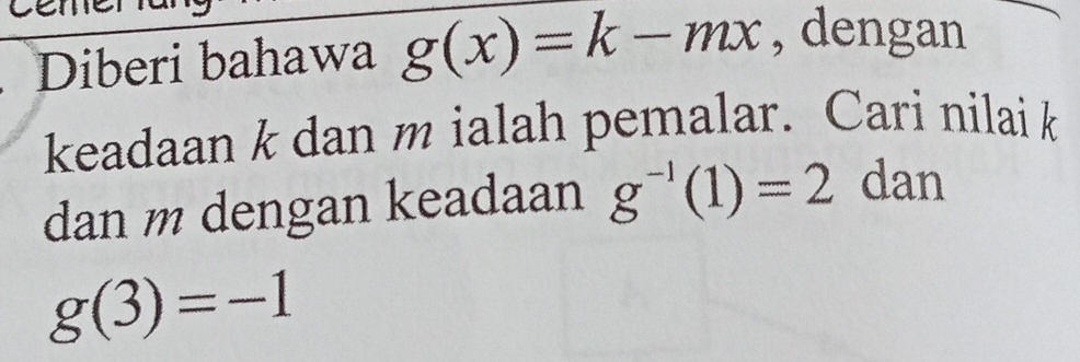 Diberi bahawa g(x)=k-mx , dengan 
keadaan k dan m ialah pemalar. Cari nilai k
dan m dengan keadaan g^(-1)(1)=2 dan
g(3)=-1