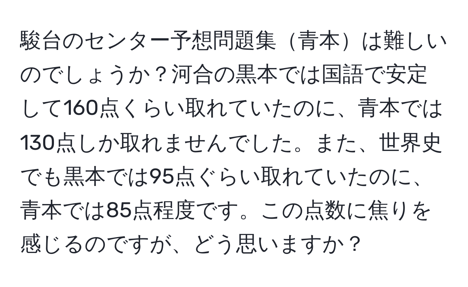 駿台のセンター予想問題集青本は難しいのでしょうか？河合の黒本では国語で安定して160点くらい取れていたのに、青本では130点しか取れませんでした。また、世界史でも黒本では95点ぐらい取れていたのに、青本では85点程度です。この点数に焦りを感じるのですが、どう思いますか？