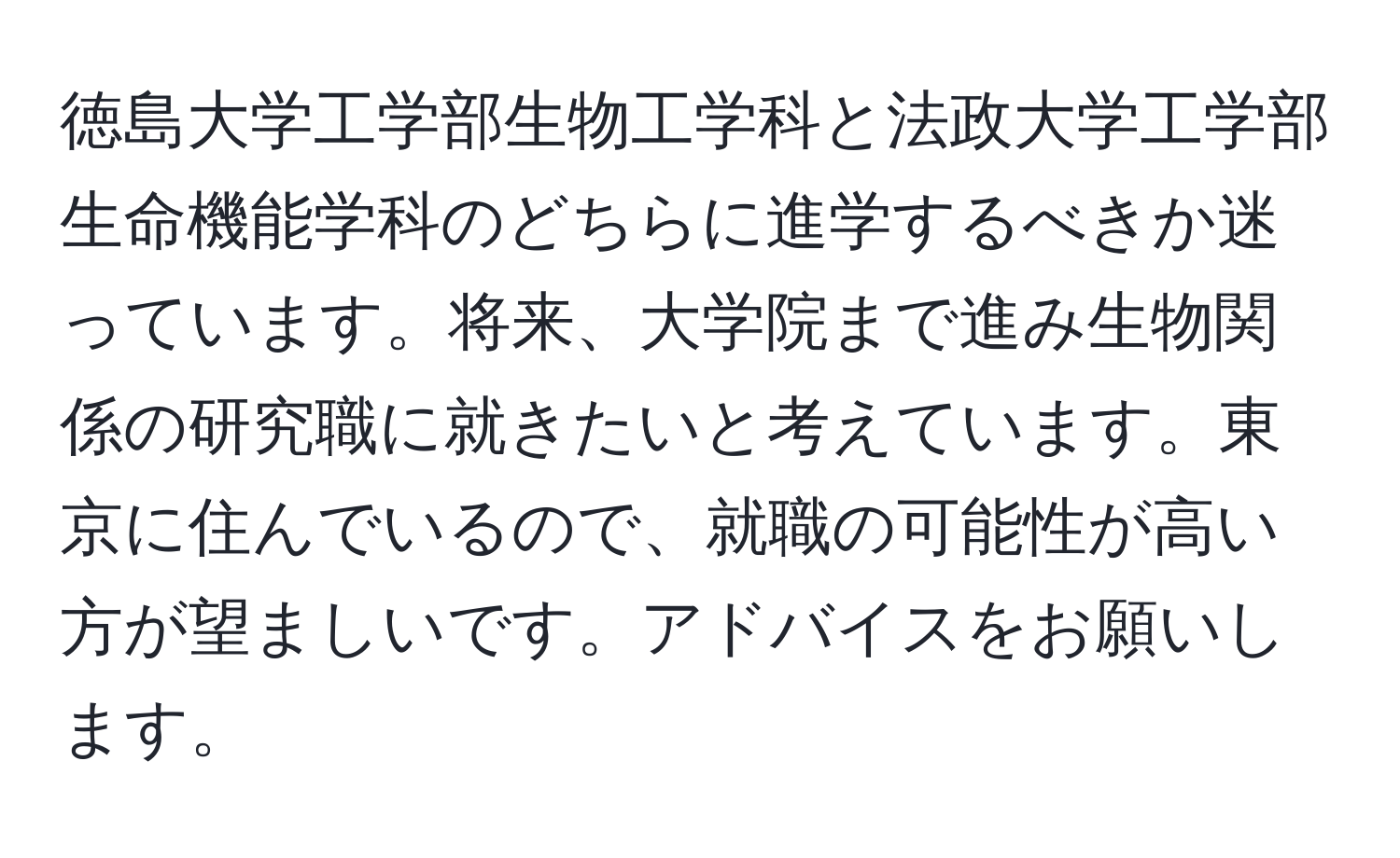 徳島大学工学部生物工学科と法政大学工学部生命機能学科のどちらに進学するべきか迷っています。将来、大学院まで進み生物関係の研究職に就きたいと考えています。東京に住んでいるので、就職の可能性が高い方が望ましいです。アドバイスをお願いします。