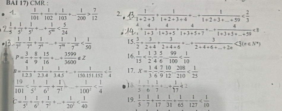 BAI 17) CMR :
1.  1/101 + 1/102 + 1/103 +... 1/200 > 7/12  2.  1/1+2+3 + 1/1+2+3+4 +... + 1/1+2+3+... +59 
 1/5 + 1/5^3 + 1/5^5 +·s + 1/5^(99) 
 4/1 + 4/1+3 + 4/1+3+5 + 4/1+3+5+7 +...+ 4/1+3+5+...+59 <8</tex>
3..  1/7^2 - 1/7^4 + 1/7^6 -... + 1/7^(98) - 1/7^(∈fty)  15.  3/2 + 3/2+4 + 3/2+4+6 +... +frac 32+4+6+_ +2<3(n∈ N^*)
P= 3/4 + 8/9 + 15/16 +...+ 3599/3600 ∉ Z
16.  1/15 
B= 1/1.2.3 + 1/2.3.4 + 1/3.4.5 +...+ 1/150.151.152  17. X= 1/3 . 4/6 . 7/9 . 10/12 ... 208/210 
 19/101  18.  1/5 + 1/6 + 1/7 +...+ 1/17 <2</tex>
C= 1/5^3 + 1/6^3 + 1/7^3 +...+ 1/20^3 
19.  1/5 - 1/7 + 1/17 - 1/31 + 1/65 - 1/127 