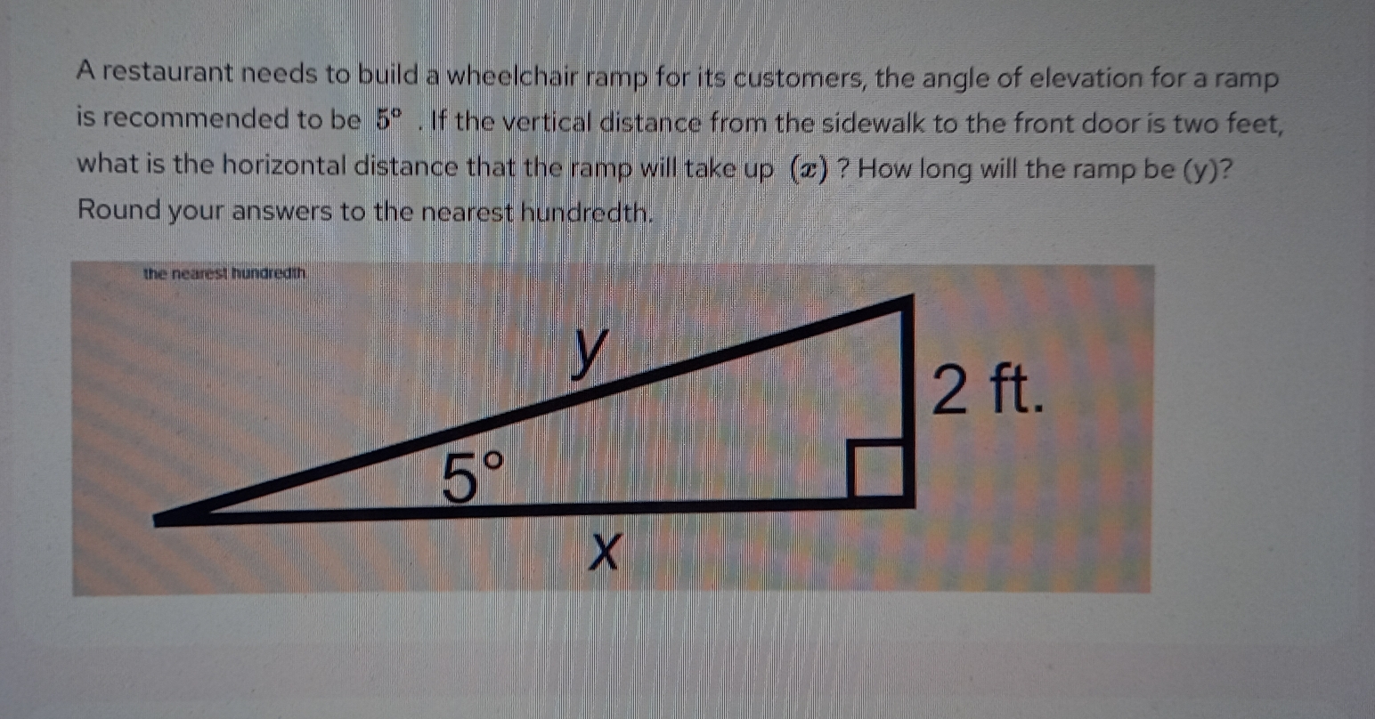 A restaurant needs to build a wheelchair ramp for its customers, the angle of elevation for a ramp
is recommended to be 5^o. If the vertical distance from the sidewalk to the front door is two feet,
what is the horizontal distance that the ramp will take up (Ⓝ) ? How long will the ramp be (y)?
Round your answers to the nearest hundredth.
the nearest hundredth