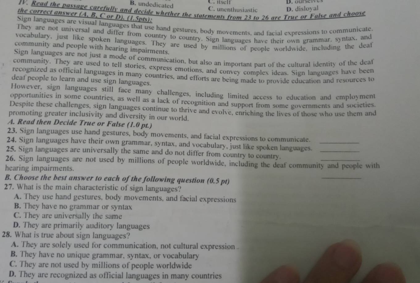 itself D. ourseives
B. undedicated C. unenthusiastic D. disloyal
IV. Read the passage carefully and decide whether the statements from 23 to 26 are True or False and choose
the correct answer (A, B, C or D). (1.5pts):
Sign languages are visual languages that use hand gestures, body movements, and facial expressions to communicate.
They are not universal and differ from country to country. Sign languages have their own grammar. syntax, and
vocabulary, just like spoken languages. They are used by millions of people worldwide, including the deaf
community and people with hearing impairments.
Sign languages are not just a mode of communication, but also an important part of the cultural identity of the deaf
community. They are used to tell stories, express emotions, and convey complex ideas. Sign languages have been
recognized as official languages in many countries, and efforts are being made to provide education and resources to
deaf people to learn and use sign languages.
However, sign languages still face many challenges, including limited access to education and employment
opportunities in some countries, as well as a lack of recognition and support from some governments and societies.
Despite these challenges, sign languages continue to thrive and evolve, enriching the lives of those who use them and
promoting greater inclusivity and diversity in our world.
A. Read then Decide True or False (1.0 pt.)
23. Sign languages use hand gestures, body movements, and facial expressions to communicate.
24. Sign languages have their own grammar, syntax, and vocabulary, just like spoken languages.__
25. Sign languages are universally the same and do not differ from country to country.
26. Sign languages are not used by millions of people worldwide, including the deaf community and people with
hearing impairments.
B. Choose the best answer to each of the following question (0.5 pt)
_
27. What is the main characteristic of sign languages?
A. They use hand gestures, body movements, and facial expressions
B. They have no grammar or syntax
C. They are universally the same
D. They are primarily auditory languages
28. What is true about sign languages?
A. They are solely used for communication, not cultural expression
B. They have no unique grammar, syntax, or vocabulary
C. They are not used by millions of people worldwide
D. They are recognized as official languages in many countries