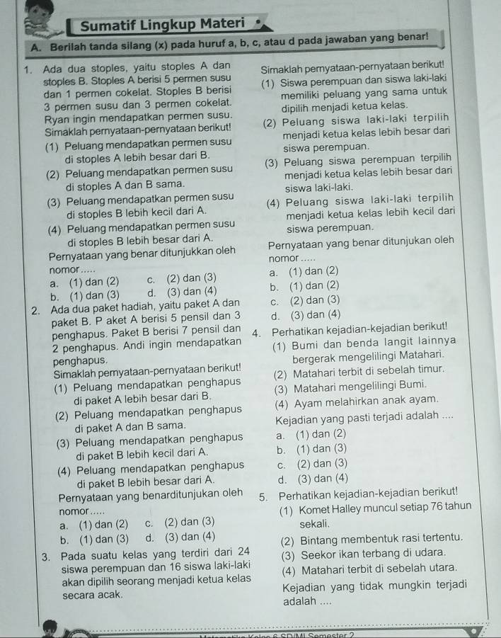 Sumatif Lingkup Materi
A. Berilah tanda silang (x) pada huruf a, b, c, atau d pada jawaban yang benar!
1. Ada dua stoples, yaitu stoples A dan Simaklah pernyataan-pernyataan berikut!
stoples B. Stoples A berisi 5 permen susu (1) Siswa perempuan dan siswa laki-laki
dan 1 permen cokelat. Stoples B berisi memiliki peluang yang sama untuk
3 permen susu dan 3 permen cokelat. dipilih menjadi ketua kelas.
Ryan ingin mendapatkan permen susu.
Simaklah pernyataan-pernyataan berikut! (2) Peluang siswa laki-laki terpilih
(1) Peluang mendapatkan permen susu menjadi ketua kelas lebih besar dari
di stoples A lebih besar dari B. siswa perempuan.
(2) Peluang mendapatkan permen susu (3) Peluang siswa perempuan terpilih
di stoples A dan B sama. menjadi ketua kelas lebih besar dari
(3) Peluang mendapatkan permen susu siswa laki-laki.
di stoples B lebih kecil dari A. (4) Peluang siswa laki-laki terpilih
(4) Peluang mendapatkan permen susu menjadi ketua kelas lebih kecil dari
siswa perempuan.
di stoples B lebih besar dari A.
Pernyataan yang benar ditunjukkan oleh Pernyataan yang benar ditunjukan oleh
nomor .....
nomor .....
a. (1) dan (2) c. (2) dan (3) a. (1) dan (2)
b. (1) dan (3) d. (3) dan (4) b. (1) dan (2)
2. Ada dua paket hadiah, yaitu paket A dan c. (2) dan (3)
paket B. P aket A berisi 5 pensil dan 3 d. (3) dan (4)
penghapus. Paket B berisi 7 pensil dan 4. Perhatikan kejadian-kejadian berikut!
2 penghapus. Andi ingin mendapatkan
penghapus. (1) Bumi dan benda langit lainnya
bergerak mengelilingi Matahari.
Simaklah pernyataan-pernyataan berikut! (2) Matahari terbit di sebelah timur.
(1) Peluang mendapatkan penghapus
di paket A lebih besar dari B. (3) Matahari mengelilingi Bumi.
(2) Peluang mendapatkan penghapus (4) Ayam melahirkan anak ayam.
di paket A dan B sama. Kejadian yang pasti terjadi adalah ....
(3) Peluang mendapatkan penghapus a. (1) dan (2)
di paket B lebih kecil dari A. b. (1) dan (3)
(4) Peluang mendapatkan penghapus c. (2) dan (3)
di paket B lebih besar dari A. d. (3) dan (4)
Pernyataan yang benarditunjukan oleh 5. Perhatikan kejadian-kejadian berikut!
nomor .. . . . (1) Komet Halley muncul setiap 76 tahun
a. (1) dan (2) c. (2) dan (3) sekali.
b. (1) dan (3) d. (3) dan (4) (2) Bintang membentuk rasi tertentu.
3. Pada suatu kelas yang terdiri dari 24 (3) Seekor ikan terbang di udara.
siswa perempuan dan 16 siswa laki-laki (4) Matahari terbit di sebelah utara.
akan dipilih seorang menjadi ketua kelas
secara acak. Kejadian yang tidak mungkin terjadi
adalah ....