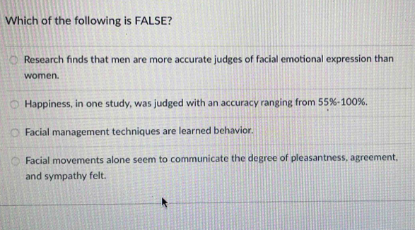 Which of the following is FALSE?
Research finds that men are more accurate judges of facial emotional expression than
women.
Happiness, in one study, was judged with an accuracy ranging from 55%-100%.
Facial management techniques are learned behavior.
Facial movements alone seem to communicate the degree of pleasantness, agreement,
and sympathy felt.