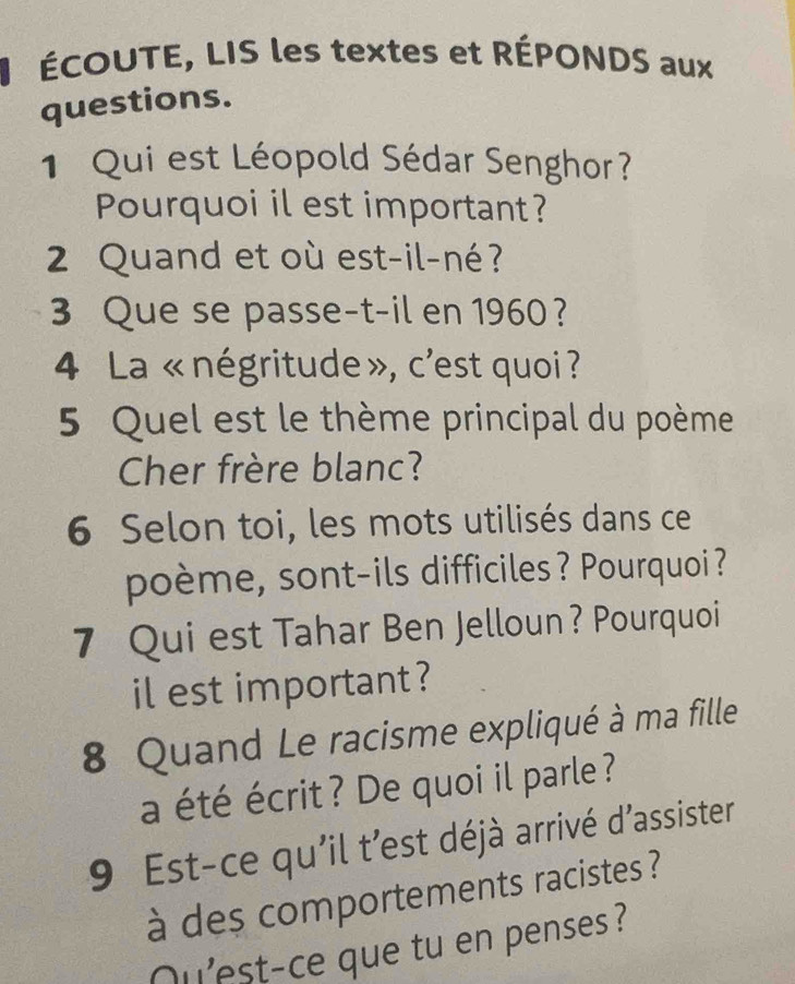 ÉCOUTE, LIS les textes et RÉPONDS aux 
questions. 
1 Qui est Léopold Sédar Senghor? 
Pourquoi il est important? 
2 Quand et où est-il-né? 
3 Que se passe-t-il en 1960 ? 
4 La « négritude », c'est quoi ? 
5 Quel est le thème principal du poème 
Cher frère blanc? 
6 Selon toi, les mots utilisés dans ce 
poème, sont-ils difficiles? Pourquoi? 
7 Qui est Tahar Ben Jelloun? Pourquoi 
il est important ? 
8 Quand Le racisme expliqué à ma fille 
a été écrit? De quoi il parle ? 
9 Est-ce qu'il t'est déjà arrivé d'assister 
à des comportements racistes ? 
Qu'est-ce que tu en penses?