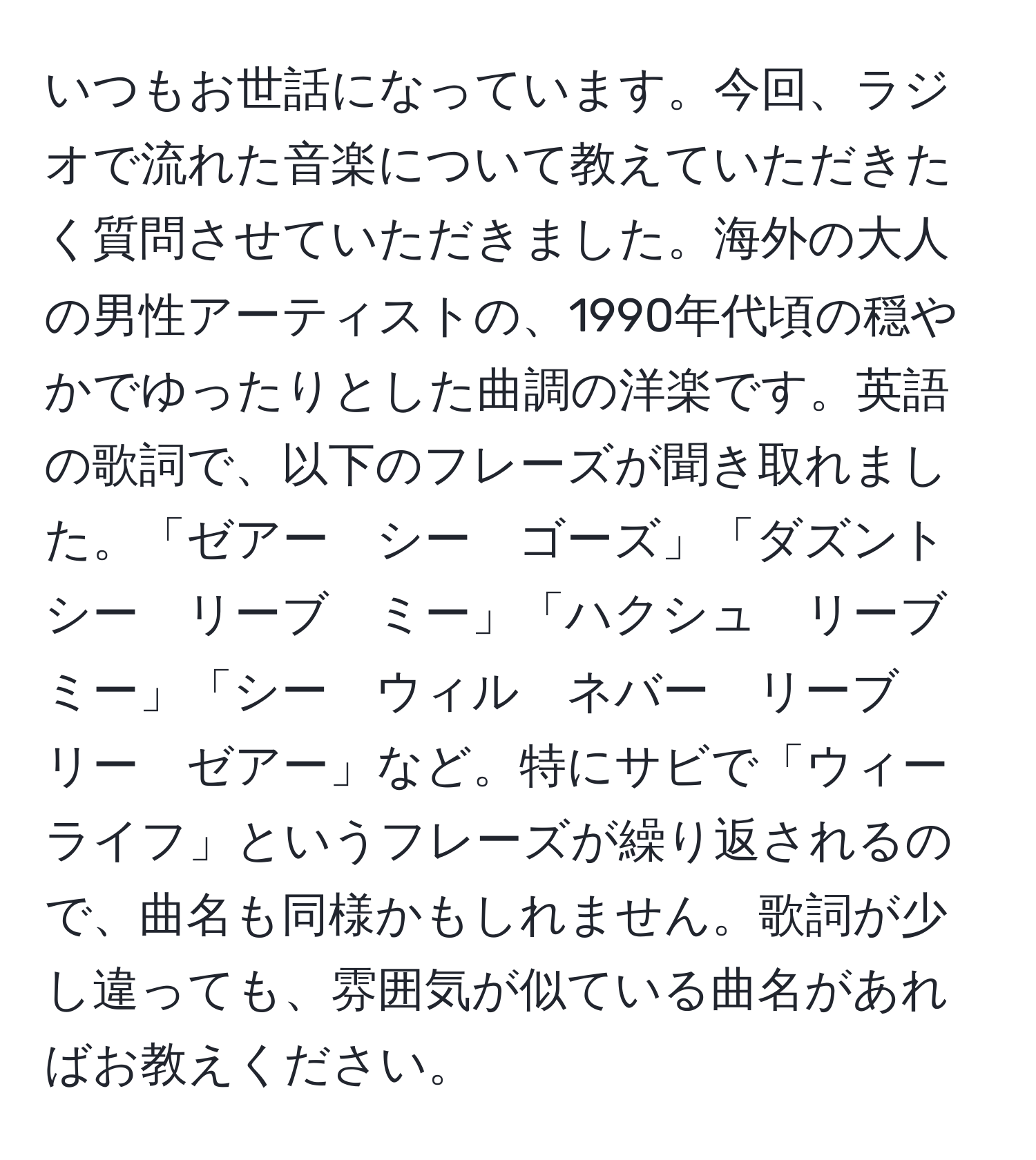 いつもお世話になっています。今回、ラジオで流れた音楽について教えていただきたく質問させていただきました。海外の大人の男性アーティストの、1990年代頃の穏やかでゆったりとした曲調の洋楽です。英語の歌詞で、以下のフレーズが聞き取れました。「ゼアー　シー　ゴーズ」「ダズント　シー　リーブ　ミー」「ハクシュ　リーブ　ミー」「シー　ウィル　ネバー　リーブ　リー　ゼアー」など。特にサビで「ウィー　ライフ」というフレーズが繰り返されるので、曲名も同様かもしれません。歌詞が少し違っても、雰囲気が似ている曲名があればお教えください。