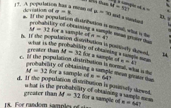 1 2s5 than 
17. A population has a mean of sigma =8. mu =30 M=527 Ne of n
deviation of 
2. j 
and a standard 
a. If the population distribution is normal, what is the 
o 
probability of obtaining a sample mean greater that
M=32 for a sample of n=4
what is the 
b. If the population distribution is positively skewed 24. 
y of obtaining a sample mean 
greater than M=32 for a sample of n=4 7 
c. If the population distribution is normal, what is the 
lity of obtaining a sample mean greater than
M=32 for a sample of n=64 7 
d. If the population distribution is positively skewed, 
what is the probability of obtaining a sample mean 
greater than M=32 for a sample of n=64 7 
18. F ran d om sampl