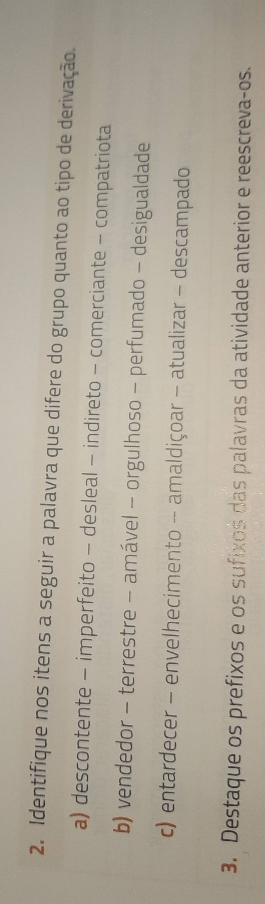 Identifique nos itens a seguir a palavra que difere do grupo quanto ao tipo de derivação.
a) descontente - imperfeito - desleal - indireto - comerciante - compatriota
b) vendedor - terrestre - amável - orgulhoso - perfumado - desigualdade
c) entardecer - envelhecimento - amaldiçoar - atualizar - descampado
3. Destaque os prefixos e os sufixos das palavras da atividade anterior e reescreva-os.