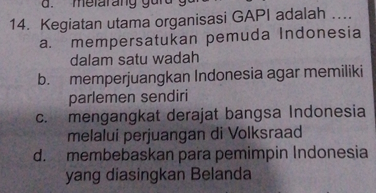 melarang gurd g
14. Kegiatan utama organisasi GAPI adalah 1....
a. mempersatukan pemuda Indonesia
dalam satu wadah
b. memperjuangkan Indonesia agar memiliki
parlemen sendiri
c. mengangkat derajat bangsa Indonesia
melalui perjuangan di Volksraad
d. membebaskan para pemimpin Indonesia
yang diasingkan Belanda