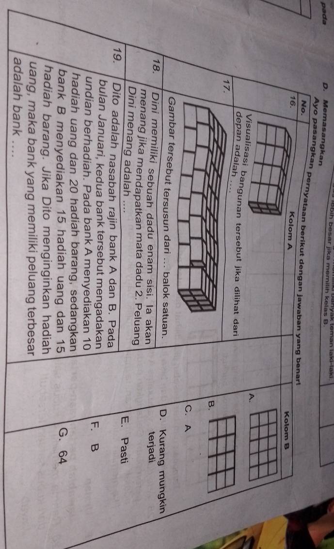 lebih besar jika memilih kelas B. ik Banyak teman laki-lak 
pada D. Memasangkan
Ayo pasangkan pernyataan berikut dengan jawaban yang benarl
No.
16.
Kolom A
Kolom B
A.
Visualisasi bangunan tersebut jika dilihat dari
depan adalah ....
17.
B.
C. A
ebut tersusun dari ... balok satuan. D. Kurang mungkin
18. Dini memiliki sebuah dadu enam sisi. la akan terjadi
menang jika mendapatkan mata dadu 2. Peluang
Dini menang adalah .... E. Pasti
19. Dito adalah nasabah rajin bank A dan B. Pada
bulan Januari, kedua bank tersebut mengadakan
F. B
undian berhadiah. Pada bank A menyediakan 10
hadiah uang dan 20 hadiah barang, sedangkan G. 64
bank B menyediakan 15 hadiah uang dan 15
hadiah barang. Jika Dito menginginkan hadiah
uang, maka bank yang memiliki peluang terbesar
adalah bank ....