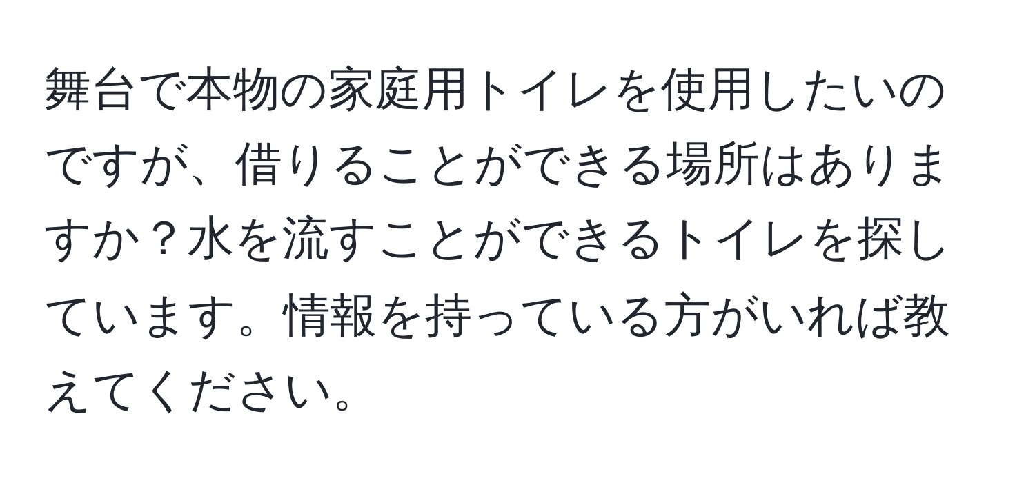 舞台で本物の家庭用トイレを使用したいのですが、借りることができる場所はありますか？水を流すことができるトイレを探しています。情報を持っている方がいれば教えてください。