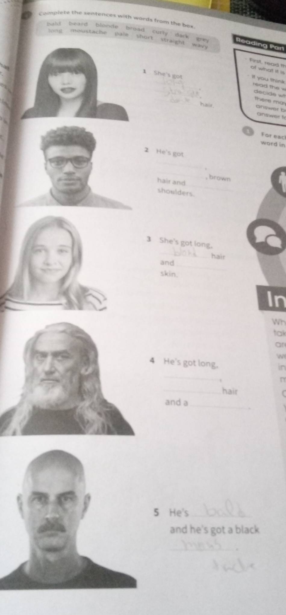 Complete the sentences with wards from the bax 
beard blonde broad curly dark gren Reading Part 
moustache pale short straight 
3y 
First, read th of what it is 
if you think 
_ 
1 She's got _decide w 
read the w 
there ma 
hair 
answer b 
answer t 
For eac! 
word in 
2 He's got 
_ 
_ 
_ 
, brown 
hair and 
shoulders. 
_ 
3 She's got long. 
hair 
and 
_ 
skin. 
In 
Wh 
tak 
an 


4 He's got long, 
in 
_ 
n 
_ 
hair 
and a_ 
He's_ 
and he's got a black 
_