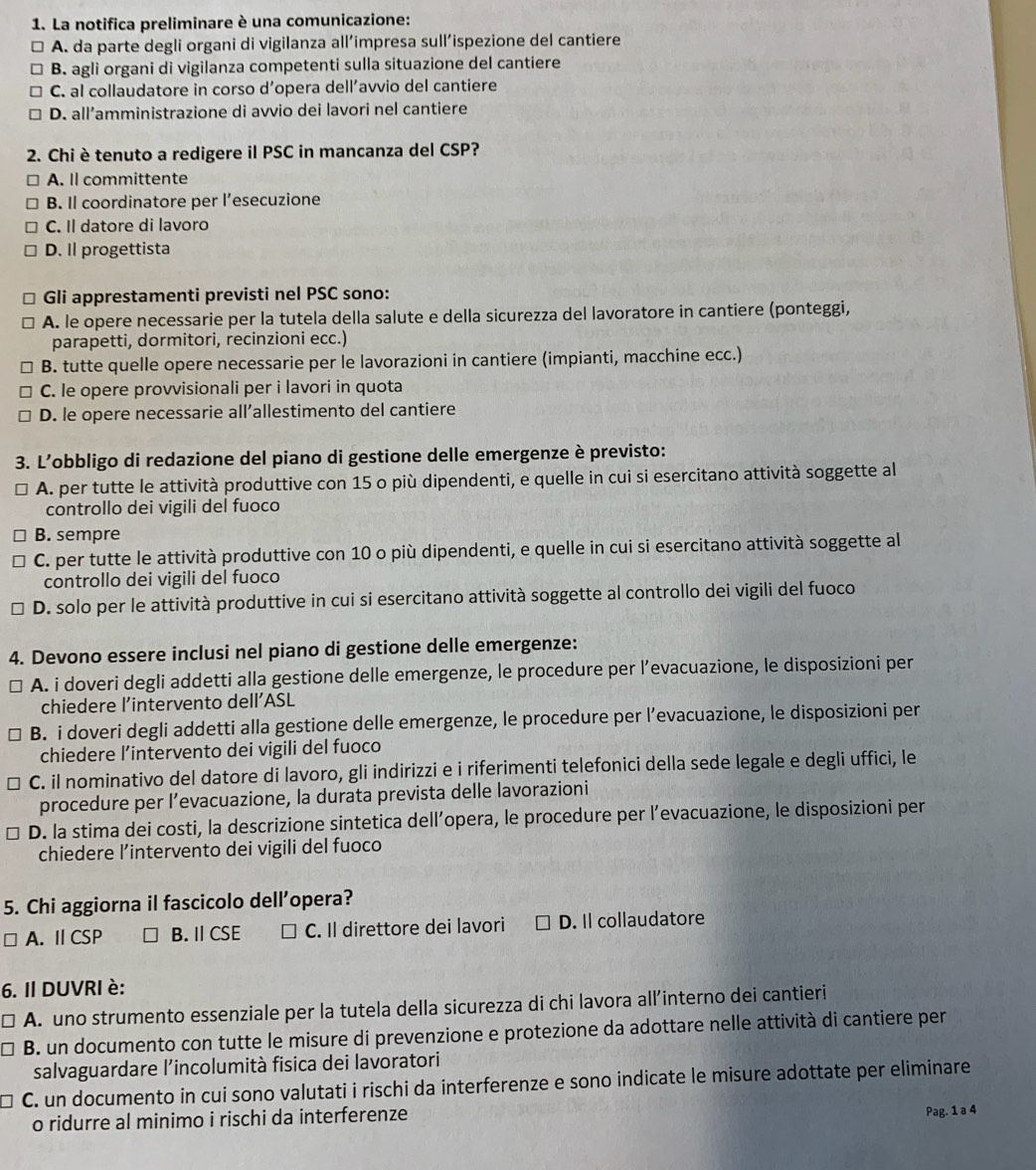 La notifica preliminare è una comunicazione:
A. da parte degli organi di vigilanza all’impresa sull’ispezione del cantiere
B. agli organi di vigilanza competenti sulla situazione del cantiere
C. al collaudatore in corso d'opera dell'avvio del cantiere
D. all’amministrazione di avvio dei lavori nel cantiere
2. Chi è tenuto a redigere il PSC in mancanza del CSP?
A. Il committente
B. Il coordinatore per l’esecuzione
C. Il datore di lavoro
D. Il progettista
Gli apprestamenti previsti nel PSC sono:
A. le opere necessarie per la tutela della salute e della sicurezza del lavoratore in cantiere (ponteggi,
parapetti, dormitori, recinzioni ecc.)
B. tutte quelle opere necessarie per le lavorazioni in cantiere (impianti, macchine ecc.)
C. le opere provvisionali per i lavori in quota
D. le opere necessarie all’allestimento del cantiere
3. L’obbligo di redazione del piano di gestione delle emergenze è previsto:
A. per tutte le attività produttive con 15 o più dipendenti, e quelle in cui si esercitano attività soggette al
controllo dei vigili del fuoco
B. sempre
C. per tutte le attività produttive con 10 o più dipendenti, e quelle in cui si esercitano attività soggette al
controllo dei vigili del fuoco
D. solo per le attività produttive in cui si esercitano attività soggette al controllo dei vigili del fuoco
4. Devono essere inclusi nel piano di gestione delle emergenze:
A. i doveri degli addetti alla gestione delle emergenze, le procedure per l’evacuazione, le disposizioni per
chiedere l’intervento dell’ASL
B. i doveri degli addetti alla gestione delle emergenze, le procedure per l’evacuazione, le disposizioni per
chiedere l’intervento dei vigili del fuoco
C. il nominativo del datore di lavoro, gli indirizzi e i riferimenti telefonici della sede legale e degli uffici, le
procedure per l’evacuazione, la durata prevista delle lavorazioni
D. la stima dei costi, la descrizione sintetica dell’opera, le procedure per l’evacuazione, le disposizioni per
chiedere l’intervento dei vigili del fuoco
5. Chi aggiorna il fascicolo dell’opera?
A. I CSP B. Ⅱ CSE C C. Il direttore dei lavori D. Il collaudatore
6. II DUVRI è:
A. uno strumento essenziale per la tutela della sicurezza di chi lavora all’interno dei cantieri
B. un documento con tutte le misure di prevenzione e protezione da adottare nelle attività di cantiere per
salvaguardare l’incolumità fisica dei lavoratori
C. un documento in cui sono valutati i rischi da interferenze e sono indicate le misure adottate per eliminare
o ridurre al minimo i rischi da interferenze Pag. 1 a 4