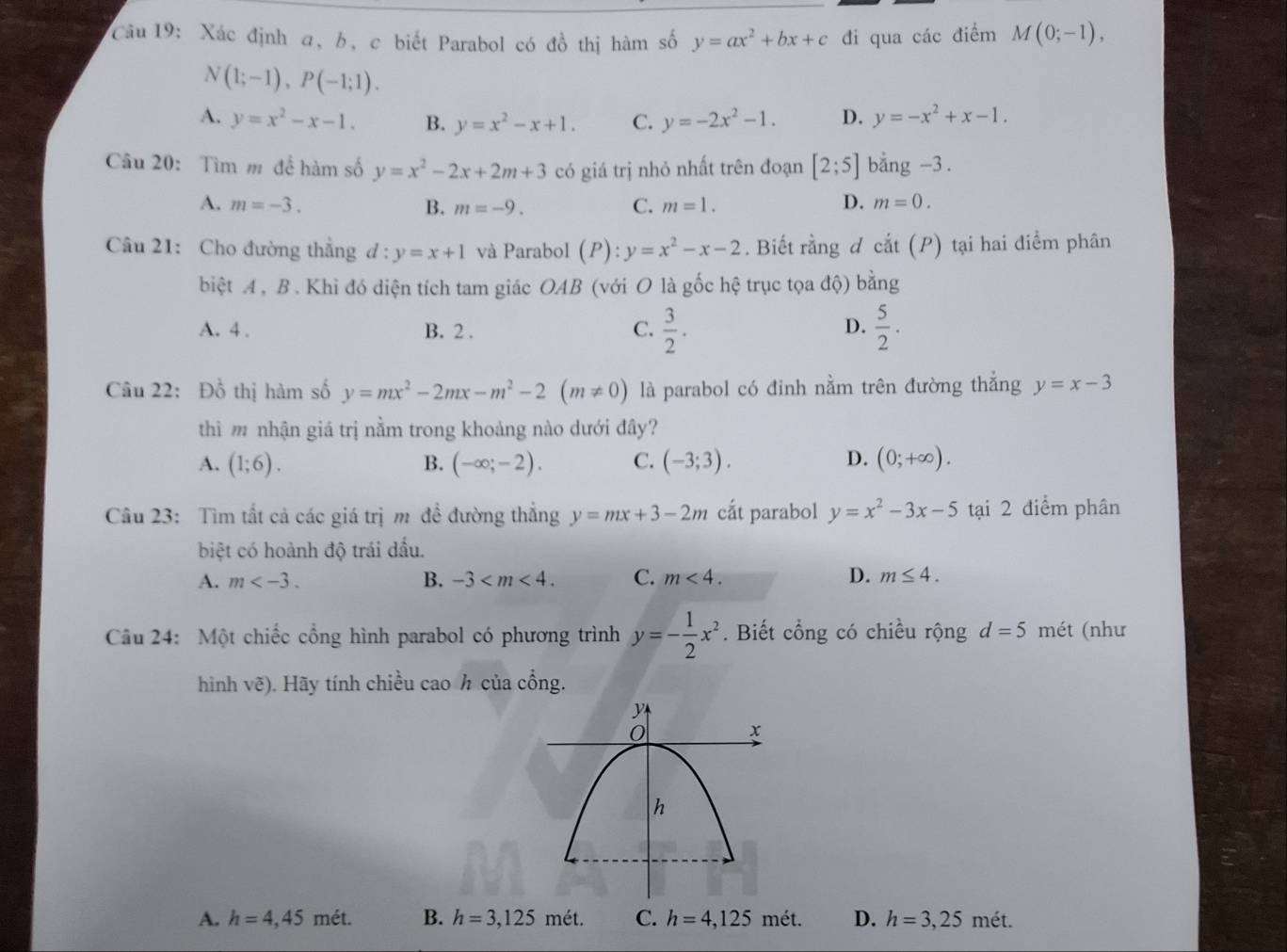 Xác định a, b, c biết Parabol có đồ thị hàm số y=ax^2+bx+c đi qua các điểm M(0;-1),
N(1;-1),P(-1;1).
A. y=x^2-x-1. B. y=x^2-x+1. C. y=-2x^2-1. D. y=-x^2+x-1.
Câu 20: Tìm m đề hàm số y=x^2-2x+2m+3 có giá trị nhỏ nhất trên đoạn [2;5] bằng -3 .
A. m=-3. B. m=-9. C. m=1. D. m=0.
Câu 21: Cho đường thẳng d:y=x+1 và Parabol (P):y=x^2-x-2. Biết rằng d cat(P) tại hai điểm phân
biệt A , B . Khi đó diện tích tam giác OAB (với O là gốc hệ trục tọa độ) l oing
A. 4 . B. 2 . C.  3/2 .  5/2 .
D.
Câu 22: Đồ thị hàm số y=mx^2-2mx-m^2-2(m!= 0) là parabol có đinh nằm trên đường thẳng y=x-3
thì m nhận giá trị nằm trong khoảng nào dưới đây?
A. (1;6). B. (-∈fty ;-2). C. (-3;3). D. (0;+∈fty ).
Câu 23: Tìm tất cả các giá trị m đề đường thẳng y=mx+3-2m cắt parabol y=x^2-3x-5 tại 2 điểm phân
biệt có hoành độ trái dấu.
A. m B. -3 C. m<4. D. m≤ 4.
Câu 24: Một chiếc cổng hình parabol có phương trình y=- 1/2 x^2. Biết cổng có chiều rộng d=5 mét (như
hình vẽ). Hãy tính chiều cao h của cổng.
A. h=4,45met. B. h=3,125met. C. h=4,125met. D. h=3,25met.