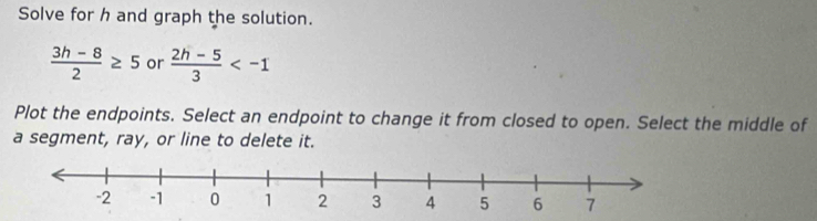 Solve for h and graph the solution.
 (3h-8)/2 ≥ 5 or  (2h-5)/3 
Plot the endpoints. Select an endpoint to change it from closed to open. Select the middle of 
a segment, ray, or line to delete it.