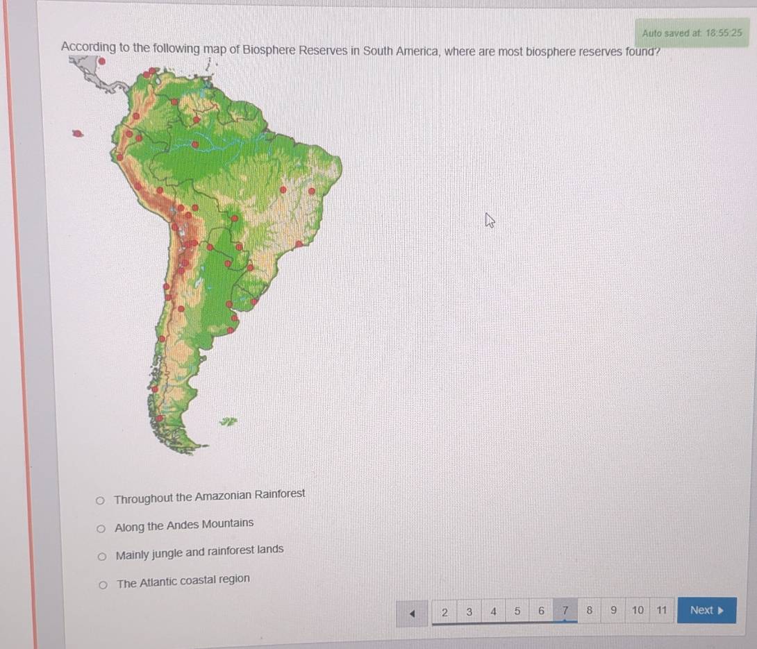 Auto saved at 18:55:25 
Accon South America, where are most biosphere reserves found?
Throughout the Amazonian Rainforest
Along the Andes Mountains
Mainly jungle and rainforest lands
The Atlantic coastal region
2 3 4 5 6 7 8 9 10 11 Next ▶