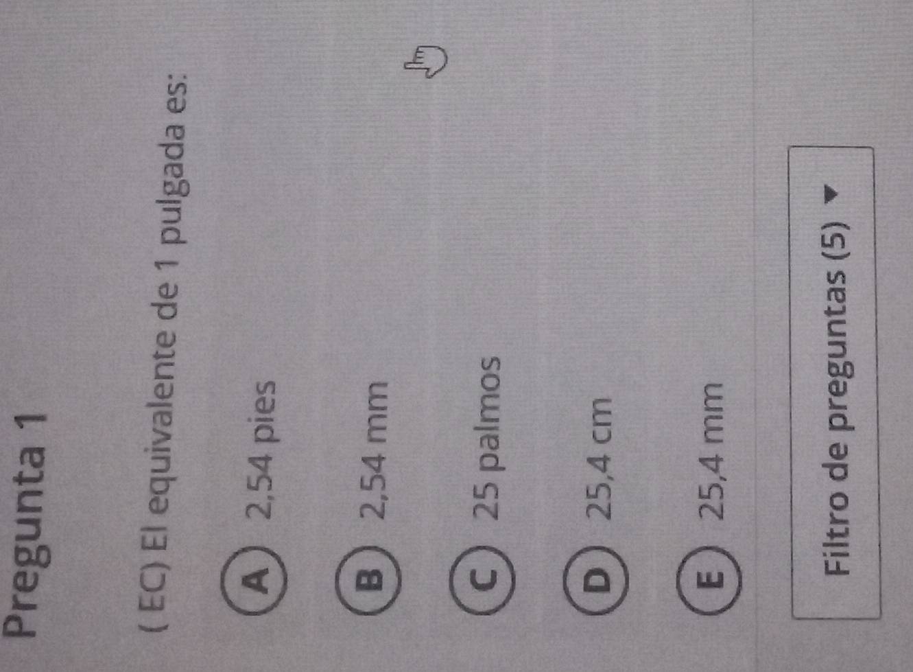 Pregunta 1
( EC) El equivalente de 1 pulgada es:
A 2,54 pies
B  2,54 mm
C  25 palmos
D 25,4 cm
E  25,4 mm
Filtro de preguntas (5)