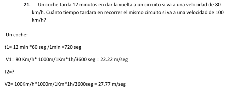 Un coche tarda 12 minutos en dar la vuelta a un circuito si va a una velocidad de 80
km/h. Cuánto tiempo tardara en recorrer el mismo circuito si va a una velocidad de 100
km/h? 
Un coche:
t1=12min^*60seg/1min=720seg
V1=80Km/h^*1000m/1Km^* 1h/3600seg=22.22m/seg
t2= ?
V2=100Km/h^*1000m/1Km^*1h/3600seg=27.77m/seg