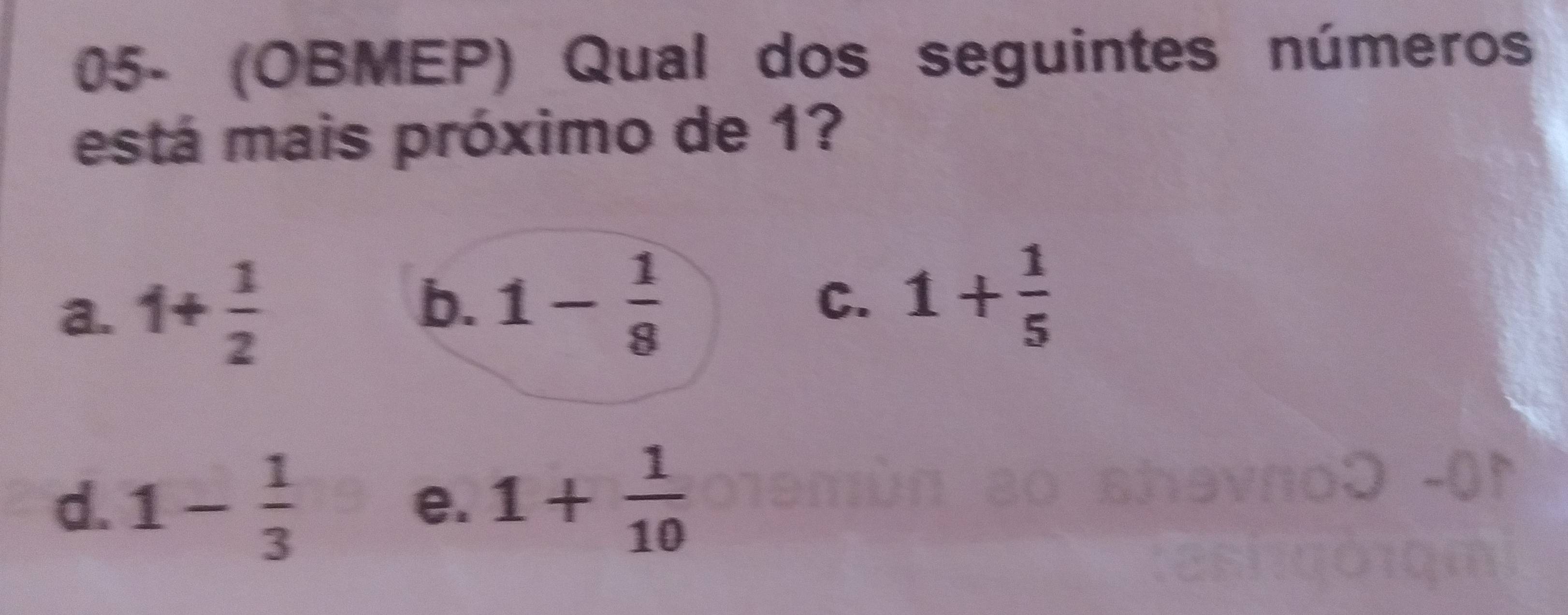 05- (OBMEP) Qual dos seguintes números
está mais próximo de 1?
b.
a. 1+ 1/2  1- 1/8 
C. 1+ 1/5 
d. 1- 1/3  1+ 1/10 
e.