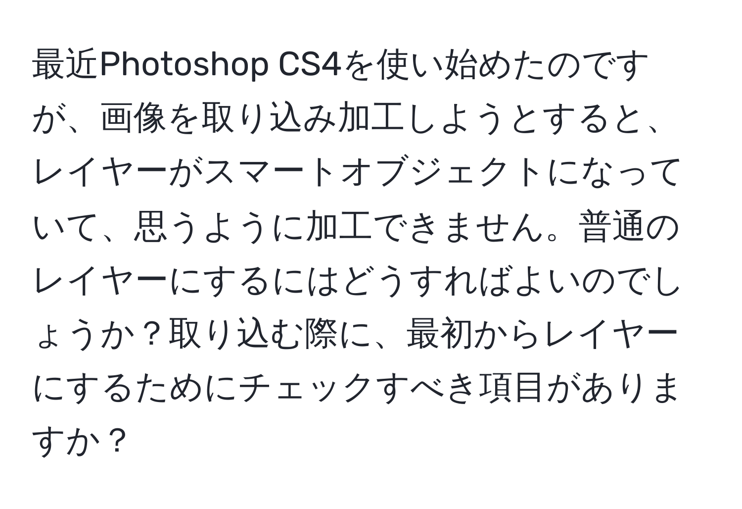 最近Photoshop CS4を使い始めたのですが、画像を取り込み加工しようとすると、レイヤーがスマートオブジェクトになっていて、思うように加工できません。普通のレイヤーにするにはどうすればよいのでしょうか？取り込む際に、最初からレイヤーにするためにチェックすべき項目がありますか？