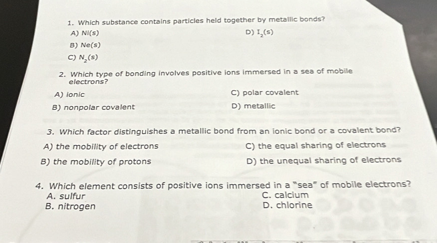 Which substance contains particles held together by metallic bonds?
A) NI(s) D) I_2(s)
B) Ne(s)
C) N_2(s)
2. Which type of bonding involves positive ions immersed in a sea of mobile
electrons?
A) ionic C) polar covalent
B) nonpolar covalent D) metallic
3. Which factor distinguishes a metallic bond from an ionic bond or a covalent bond?
A) the mobility of electrons C) the equal sharing of electrons
B) the mobility of protons D) the unequal sharing of electrons
4. Which element consists of positive ions immersed in a “sea” of mobile electrons?
A. sulfur C. calcium
B. nitrogen D. chlorine