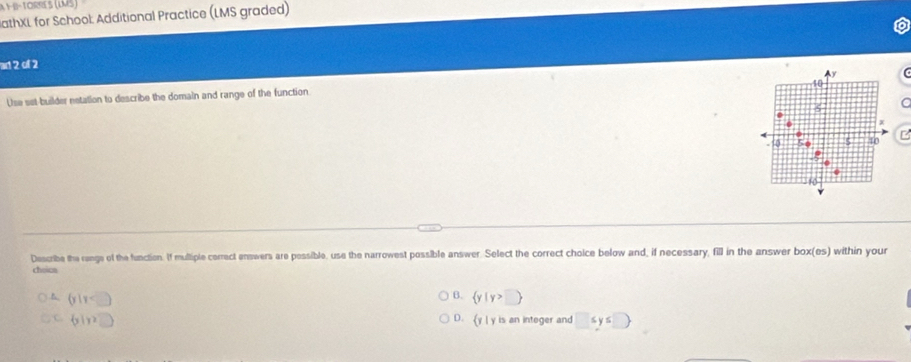 A 1-B-TORRES (LMS)
JathXL for School: Additional Practice (LMS graded)
ad 2 of 2
10
Use set-builder netation to describe the domain and range of the function y
x
0 5 40 C
Describe the renge of the function. If multiple cerrect enswers are pessible, use the narrowest possible answer. Select the correct choice below and, if necessary, fill in the answer box(es) within your
choica
B.
B. (y|=□ )  y|y>□ 
C. b1y2□ y l y is an integer and □ ≤ y≤ □
D.